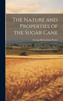 The Nature and Properties of the Sugar Cane: With Practical Directions for the Improvement of Its Culture, and the Manufacture of Its Products by Porter, George Richardson