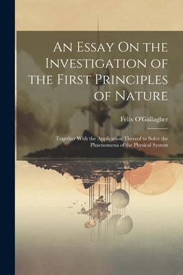An Essay On the Investigation of the First Principles of Nature: Together With the Application Thereof to Solve the Phaenomena of the Physical System by O'Gallagher, Felix
