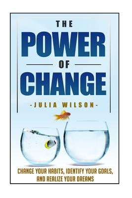 The Power Of Change: Change Your Habits, Identify Your Goals, And Realize Your Dreams by Wilson, Julia