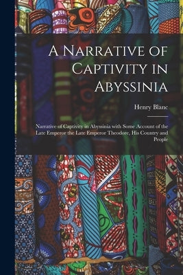 A Narrative of Captivity in Abyssinia: Narrative of Captivity in Abyssinia with Some Account of the Late Emperor the Late Emperor Theodore, His Countr by Blanc, Henry