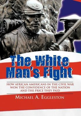 The White Man's Fight: How African Americans in the Civil War Won the Confidence of the Nation and the Price They Paid by Eggleston, Michael A.