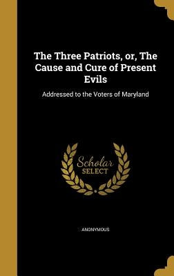 The Three Patriots, or, The Cause and Cure of Present Evils: Addressed to the Voters of Maryland by Anonymous