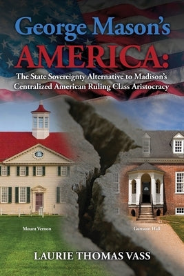 George Mason's America: The State Sovereignty Alternative to Madison's Centralized American Ruling Class Aristocracy: The State Sovereignty Al by Vass, Laurie Thomas