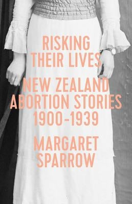 Risking Their Lives: Nz Abortion Stories 1900-1939 by Sparrow, Margaret
