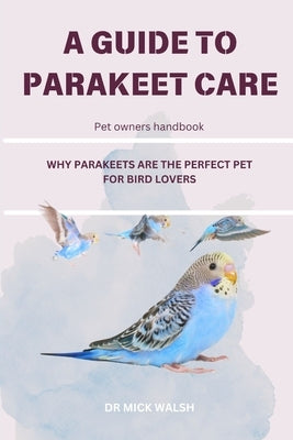 A Guide to Parakeet Care: Why Parakeets Are the Perfect Pet for Bird Lovers by Walsh, Mick
