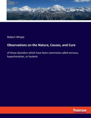 Observations on the Nature, Causes, and Cure: of those disorders which have been commonly called nervous, hypochondriac, or hysteric by Whyte, Robert