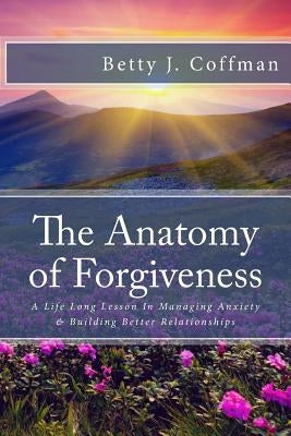 The Anatomy of Forgiveness: A Life Long Lesson In Managing Anxiety & Building Better Relationships by Coffman, Betty J.