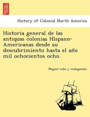 Historia General de Las Antiquas Colonias Hi Spano-Americanas Desde Su Descubrimiento Hasta El an O Mil Ochocientos Ocho. by Lobo y. Malagamba, Miguel