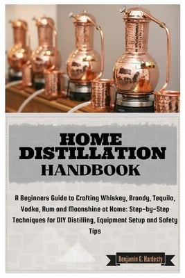 Home Distillation Handbook: A Beginners Guide to Crafting Whiskey, Brandy, Tequila, Vodka and Rum at Home: Step-by-Step Techniques for DIY Distill by G. Hardesty, Benjamin