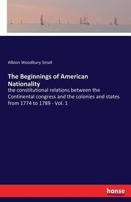 The Beginnings of American Nationality: the constitutional relations between the Continental congress and the colonies and states from 1774 to 1789 - by Small, Albion Woodbury