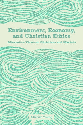 Environment, Economy, and Christian Ethics: Alternative Views on Christians and Markets by Young, Alistair