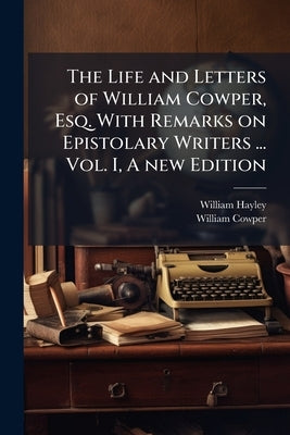 The Life and Letters of William Cowper, Esq. With Remarks on Epistolary Writers ... Vol. I, A new Edition by Hayley, William