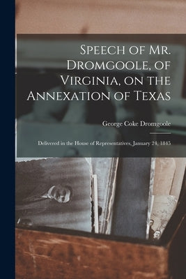 Speech of Mr. Dromgoole, of Virginia, on the Annexation of Texas: Delivered in the House of Representatives, January 24, 1845 by Dromgoole, George Coke 1797-1847
