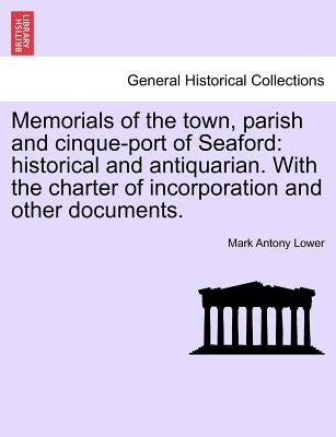 Memorials of the Town, Parish and Cinque-Port of Seaford: Historical and Antiquarian. with the Charter of Incorporation and Other Documents. by Lower, Mark Antony