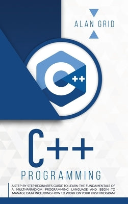 C++ Programming: A Beginner's Guide to Learn the Basic of a Multi-Paradigm Programming Language and Begin to Manage Data by Grid, Alan