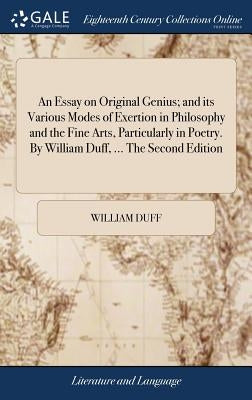An Essay on Original Genius; and its Various Modes of Exertion in Philosophy and the Fine Arts, Particularly in Poetry. By William Duff, ... The Secon by Duff, William