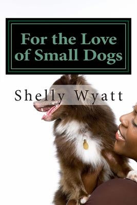 For the Love of Small Dogs by Wyatt, Shelly L.