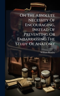 On The Absolute Necessity Of Encouraging, Instead Of Preventing Or Embarrassing The Study Of Anatomy by Rowley, William
