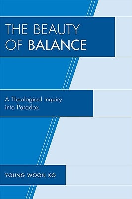The Beauty of Balance: A Theological Inquiry Into Paradox by Ko, Young Woon