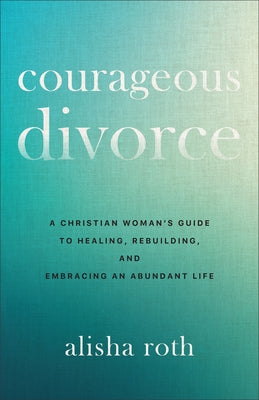 Courageous Divorce: A Christian Woman's Guide to Healing, Rebuilding, and Embracing an Abundant Life by Roth, Alisha