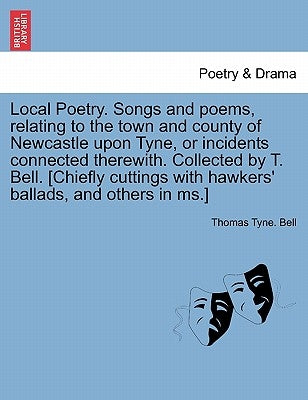 Local Poetry. Songs and Poems, Relating to the Town and County of Newcastle Upon Tyne, or Incidents Connected Therewith. Collected by T. Bell. [Chiefl by Bell, Thomas Tyne