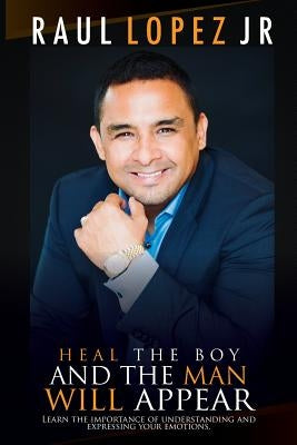 Heal the Boy and the Man Will Appear: Learn to Understand and Express Your Emotions by Lopez Jr, Raul