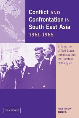 Conflict and Confrontation in South East Asia, 1961 1965: Britain, the United States, Indonesia and the Creation of Malaysia by Jones, Matthew