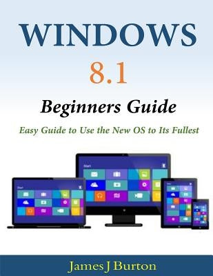 Windows 8.1 Beginners Guide: Easy Guide to Use the New OS to Its Fullest by Burton, James J.