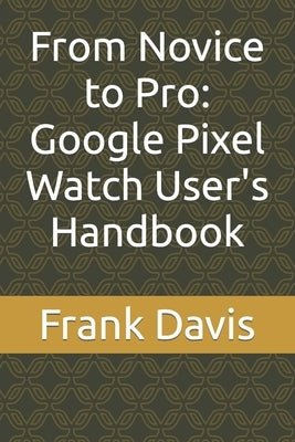 From Novice to Pro: Google Pixel Watch User's Handbook by Davis, Frank