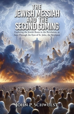 The Jewish Messiah and the Second Coming: Exploring the Jewish Roots in the Revelation, as Seen Through the Eyes of St. John, the Revelator by Schwulst, John P.