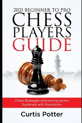 2021 Beginner to Pro Chess Players Guide: Chess Strategies and winning tactics Explained with illustrations by Potter, Curtis