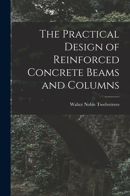 The Practical Design of Reinforced Concrete Beams and Columns by Twelvetrees, Walter Noble