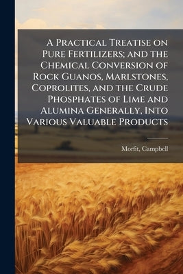 A Practical Treatise on Pure Fertilizers; and the Chemical Conversion of Rock Guanos, Marlstones, Coprolites, and the Crude Phosphates of Lime and Alu by 1820-1897, Morfit Campbell