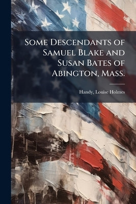 Some Descendants of Samuel Blake and Susan Bates of Abington, Mass. by Holmes, Handy Louise