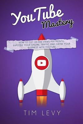 YouTube Mastery: How business YouTubers broadcast 10,000 views a month, gather subscribers and and grow business traffic online by Levy, Tim