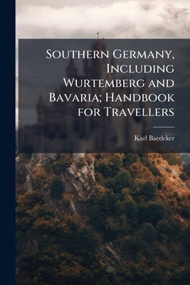 Southern Germany, Including Wurtemberg and Bavaria; Handbook for Travellers by Baedeker, Karl
