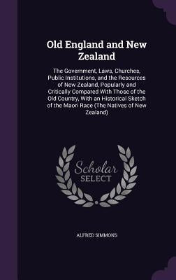 Old England and New Zealand: The Government, Laws, Churches, Public Institutions, and the Resources of New Zealand, Popularly and Critically Compar by Simmons, Alfred