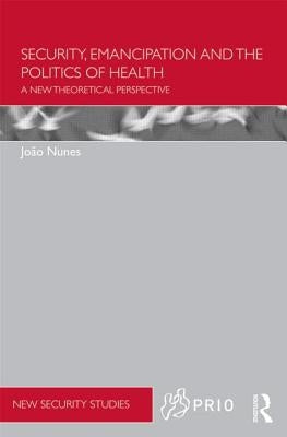 Security, Emancipation and the Politics of Health: A New Theoretical Perspective by Nunes, Joao