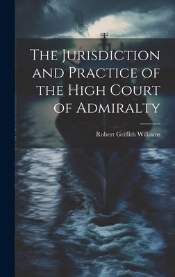 The Jurisdiction and Practice of the High Court of Admiralty by Williams, Robert Griffith
