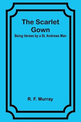 The Scarlet Gown: Being Verses by a St. Andrews Man by Murray, R. F.