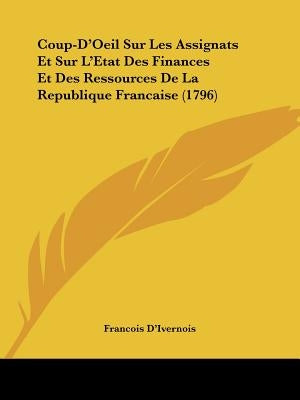 Coup-D'Oeil Sur Les Assignats Et Sur L'Etat Des Finances Et Des Ressources De La Republique Francaise (1796) by D'Ivernois, Francois