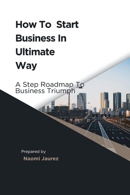 How To Start Business In Ultimate Way: A Steps Roadmap To Business Triumph by Jaurez, Naomi