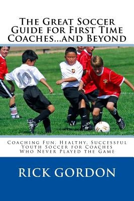 The Great Soccer Guide for First Time Coaches...and Beyond: Coaching Fun, Healthy, Successful Youth Soccer for Coaches Who Never Played the Game by Gordon Phd, Rick
