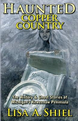 Haunted Copper Country: The History & Ghost Stories of Michigan's Keweenaw Peninsula by Shiel, Lisa a.