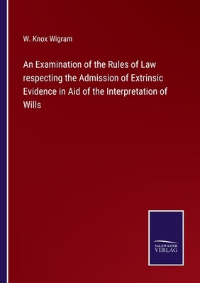 An Examination of the Rules of Law respecting the Admission of Extrinsic Evidence in Aid of the Interpretation of Wills by Wigram, W. Knox