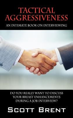Tactical Aggressiveness: An Intimate Book On Interviewing. Do You Really Want To Discuss Your Breast Enhancements During A Job Interview? by Brent, Scott