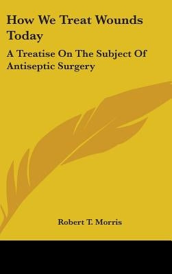 How We Treat Wounds Today: A Treatise On The Subject Of Antiseptic Surgery by Morris, Robert T.