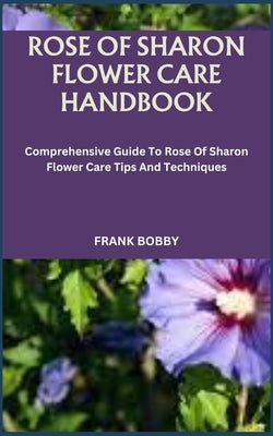 Rose of Sharon Flower Care Handbook: Comprehensive Guide To Rose Of Sharon Flower Care Tips And Techniques by Bobby, Frank