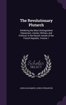 The Revolutionary Plutarch: Exhibiting the Most Distinguished Characters, Literary, Military, and Political, in the Recent Annals of the French Re by Goldsmith, Lewis