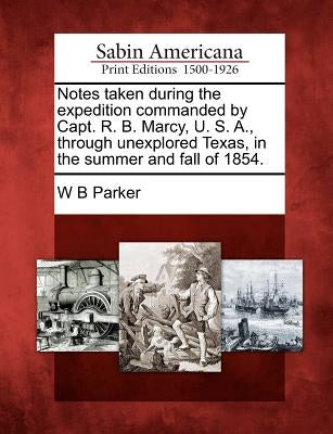 Notes Taken During the Expedition Commanded by Capt. R. B. Marcy, U. S. A., Through Unexplored Texas, in the Summer and Fall of 1854. by Parker, W. B.